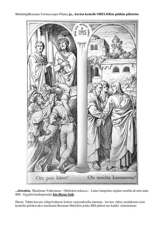 MiehittäjäRooman Verimessujen Pilatus ja... kuvien keskelle OBELISKin päähän piilotettu 
...tietenkin, 'Maailman Valkeutena - Obeliskin nokassa - Lutter lampolan orjalan seiniltä ah niin tuttu 
IHS - Egyptin kauhujumalat Isis Horus Seth 
"Ristiinnaulitse" ... huutaa rapparimme työkalut vyöllä.. 
 