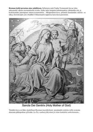 Rooman kultti perustuu aina salaliittoon. Sellaiseen mitä Vanha Testamentti kuvaa 'joka 
aukeamalla' alkaen ensimmäiseltä sivulta. Jonka takia lampaita kehotetaankin välttämään sitä, ja 
keskittymään 'parempaan' uuteen testamenttiin... Alkuperäinen kuva piilotteli Jumalanäiti -tekstiä - se 
näkyy horoskoopin yms (buddha?) Inkaranaatio-oppiensa kera tässä paremmin. 
Tämäkin kuva on lähes täydellinen Rooman insestikeliumi: jumalanäiti esittelee teille avutonta 
alastonta pikkupoikaa sylissään. La-Paz rauhanyyhkystänä ja islam kuukulttia unhoittamatta... 
 