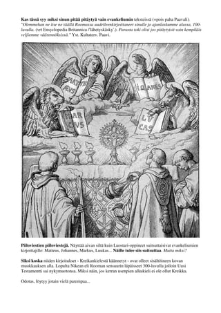 Kas tässä syy miksi sinun pitää pitäytyä vain evankeliumin teksteissä (=pois paha Paavali). 
"Olemmehan ne itse ne täällä Roomassa uudelleenkirjoittaneet sinulle jo ajanlaskumme alussa, 100- 
luvulla. (vrt Ensyclopedia Britannica /'lähetyskäsky'.). Parasta toki olisi jos pitäytyisit vain kempiläis 
veljiemme väärennöksissä." Yst. Kultaterv. Paavi. 
Piiloviestien piiloviestejä. Näyttää aivan siltä kuin Luostari-oppineet suitsuttaisivat evankeliumien 
kirjoittajille: Matteus, Johannes, Markus, Luukas... Näille tulee siis suitsuttaa. Mutta miksi? 
Siksi koska nämä 4 Rooman aurinkokuningas-Keisarin valitsemaa kirjoitusta 400:sta - Kreikan 
kielestä käännetyt - ovat olleet sisältöineen kovan muokkauksen alla. Lopulta Nikean eli Rooman 
sensuurin läpäisivät 300-luvulla vain nuo neljä - siitä Rooman coctail eli Uusi Testamentti sai 
nykymuotonsa. Miksi näin, jos kerran useimpien tekstien alkukieli ei ole ollut Kreikka. 
Odotas, löytyy jotain vielä parempaa... 
 
