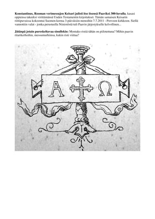 Konstantinus, Rooman verimessujen Keisari julisti itse itsensä Paaviksi 300-luvulla, kasasi 
oppiensa takeeksi virittämänsä Uuden Testamentin kirjoitukset. Tämän samaisen Keisarin 
riittipuvuissa kokoontui Suomen kerma 3-päiväisiin menoihin 7.7.2011 - Porvoon kirkkoon. Siellä 
vannottiin valat - jonka perusteella Niinistöstä tuli Paavin järjestykselle kelvollinen... 
Jätänpä jotain pureskeltavaa sinullekin: Montako ristiä tähän on piilotettuna? Mihin paavin 
ritarikerhoihin, messumurhiinsa, kukin risti viittaa? 
 