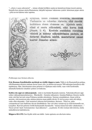 "...silmä ei suutu näkemästä" ... minun silmäni kylläkin suuttuvat tämmöisen kirjan insesti-annista. 
Samalla kun otetaan otteita Raamatusta, lukijalle tarjotaan 'ratkaisuna syntiin' alastoman pojan saksia 
- jolla tavoin käärme tulee tapettua. 
Poikkeanpa taas hieman aiheesta. 
Eräs Rooman Katolliskultin merkkejä on ristillä riippuva raato. Tällä ei ole Raamatullista pohjaa, 
sillä Raamatun tekstien mukaan Jeesus nousi ylös, ja otettiin taivaaseen 700 todistajan katsellessa tätä 
tapahtumaa. Hän, ihmiskunnan ainoa pelastus ei riipukaan enää ristillä, vaan voitti kuolemalla, syytön 
sijaiskärsijä meidän syntisten puolesta - antamalla henkensä sinunkin syntiesi sovituksena. 
Kultin eräs oppi on rakkausjumala - mitä ei Raamattu myöskään tunnista. Tarkoituksellisesti oppi 
sotkee rakkaudenjumalattarensa - Mariakultti - Jumalan rakkauteen. Jumalan Rakkaus ilmestyi meille 
siinä, että Hän luovutti oman Poikansa meidän edestämme. Saimme armahduksen, ilman työtä ja 
ansiotta, siitä tuomiosta joka odottaa jokaista maan päällä elävää. Ei ole kysymys mitä olet tehnyt, 
vaiko ollut tekemättä - Laki tuomitsee jokaisen helvetintuleen, ikuiseen... Paitsi ne, jotka 
vastaanottavat Lain funktiona olevan armahduksen. Sen voit ottaa vastaan nyt ja siinä kertomalla sen 
Luojallesi. Ryöväri pelastui ristillä huokaamalla Jeesukselle: "muista minua kun tulet valtakuntaasi..." 
Tässä ryöväri 'täytti Armonanomus -kaavakkeensa'! ... ja pelastui. Ei toki pelastunut rooman 
inkvisitiosta, mutta iankaikkisesta kadotuksesta. 
Riippuva RAATO. Sen löydät sieltä sun täältä - karta opetusta sen alta kuin ruttoa. 
 