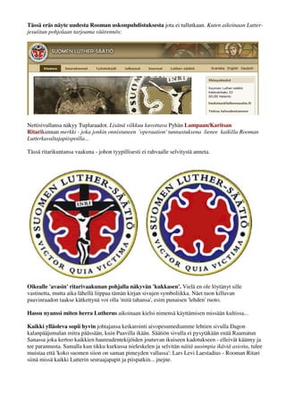 Tässä eräs näyte uudesta Rooman uskonpuhdistuksesta jota ei tullutkaan. Kuten aikoinaan Lutter-jesuiitan 
pohjolaan tarjoama väärennös: 
Nettisivullansa näkyy Tuplaraadot. Lisänä vilkkuu kuvottava Pyhän Lampaan/Karitsan 
Ritarikunnan merkki - joka jonkin onnistuneen 'operaation' tunnustuksena lienee kaikilla Rooman 
Lutterkavaltajapiispoilla... sarvipäälammas? 
Tässä ritarikuntansa vaakuna - johon tyypillisesti ei rahvaalle selvitystä anneta. 
Oikealle 'avasin' ritarivaakunan pohjalla näkyvän 'kukkasen'. Vielä en ole löytänyt sille 
vastinetta, mutta aika lähellä liippaa tämän kirjan sivujen symboliikka. Näet tuon killuvan 
paavinraadon taakse kätkettynä voi olla 'mitä tahansa', esim punaisen 'lehden' ruoto. 
Hassu nyanssi miten herra Lutherus aikoinaan kielsi nimensä käyttämisen missään kultissa... 
Kaikki ylläoleva sopii hyvin säätiönjohtajansa keikarointi aivopesumediamme lehtien sivulla, Dagon 
kalanpääjumalan mitra päässään, kuin Paavilla ikään. Säätiön sivulla ei pysytäkään enää Raamatun 
Sanassa joka kertoo kaikkien haureudentekijöiden joutuvan ikuiseen kadotukseen - elleivät käänny ja 
tee parannusta. Samalla kun tikku kurkussa nieleskelen ja selvitän näitä uusimpia ikäviä asioita, tulee 
muistaa että 'koko suomen siion on saman pimeyden vallassa': Lars Levi Laestadius - Rooman Ritari 
siinä missä kaikki Lutterin seuraajapapit ja piispatkin... jnejne. 
 