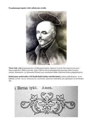 No palataanpa lopuksi vielä valhekynän sivuille. 
Tässä vielä eräs bongaamani kuva kirkkonatsistamme: Ignazius Loyola, harvinaisessa kuvassa - 
ilman pääkalloa! Mikä tyylivirhe: tämä 1500-luvulla jesuiittajärjestön perustaja olikin Leninin, 
stalinin, Himmlerin - ja nyttemmin Niinistö yms innoituksen lähde, Katolisen kirkon pääpyhimyksiä. 
Kirkkomme nettisivuilta evl.fi löydät linkit kuinka rukoilla häntä ja hänen pääkallojansa. ne on 
kätketty retriitti, messu, tuomasmessu, taizehymni, Ignatsius-mietiskely yms ignatiaanis-savuverhojen 
alle. 
 