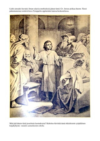 Liekö ainoaksi kuvaksi ilman salaisia merkityksiä jäänyt tämä 12v. Jeesus poikaa (huom. Tässä 
pukeutuneena) esittävä kuva Temppelin oppineiden kanssa keskustelussa. 
Mitä jää käteen tästä jesuiittain luomuksesta? Kehoitus hävittää tämä okkultismin syöpäläinen 
kirjahyllystä - muiden samanlaisten ohella. 
 