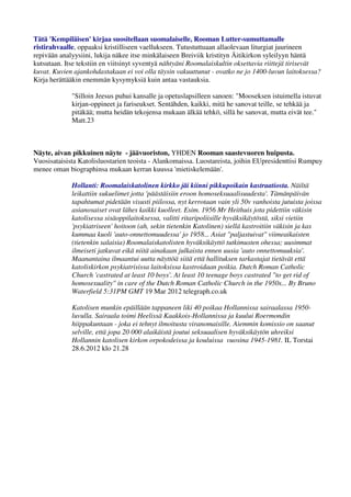 Tätä 'Kempiläisen' kirjaa suositellaan suomalaiselle, Rooman Lutter-sumuttamalle 
ristirahvaalle, oppaaksi kristilliseen vaellukseen. Tutustuttuaan allaolevaan liturgiat juurineen 
repivään analyysiini, lukija näkee itse minkälaiseen Breiviik kristityn Äitikirkon syleilyyn häntä 
kutsutaan. Itse tekstiin en viitsinyt syventyä nähtyäni Roomalaiskultin oksettavia riittejä tirisevät 
kuvat. Kuvien ajankohdastakaan ei voi olla täysin vakuuttunut - ovatko ne jo 1400-luvun laitoksessa? 
Kirja herättääkin enemmän kysymyksiä kuin antaa vastauksia. 
"Silloin Jeesus puhui kansalle ja opetuslapsilleen sanoen: "Mooseksen istuimella istuvat 
kirjan-oppineet ja fariseukset. Sentähden, kaikki, mitä he sanovat teille, se tehkää ja 
pitäkää; mutta heidän tekojensa mukaan älkää tehkö, sillä he sanovat, mutta eivät tee." 
Matt.23 
Näyte, aivan pikkuinen näyte - jäävuoriston, YHDEN Rooman saastevuoren huipusta. 
Vuosisataisista Katolisluostarien teoista - Alankomaissa. Luostareista, joihin EUpresidenttisi Rumpuy 
menee oman biographinsa mukaan kerran kuussa 'mietiskelemään'. 
Hollanti: Roomalaiskatolinen kirkko jäi kiinni pikkupoikain kastraatiosta. Näiltä 
leikattiin sukuelimet jotta 'päästäisiin eroon homoseksuaalisuudesta'. Tämänpäivän 
tapahtumat pidetään visusti piilossa, nyt kerrotaan vain yli 50v vanhoista jutuista joissa 
asianosaiset ovat lähes kaikki kuolleet. Esim. 1956 Mr Heithuis jota pidettiin väkisin 
katolisessa sisäoppilaitoksessa, valitti ritaripoliisille hyväksikäytöstä, siksi vietiin 
'psykiatriseen' hoitoon (ah, sekin tietenkin Katolinen) siellä kastroitiin väkisin ja kas 
kummaa kuoli 'auto-onnettomuudessa' jo 1958... Asiat "paljastuivat" viimeaikaisten 
(tietenkin salaisia) Roomalaiskatolisten hyväksikäyttö tutkimusten ohessa; uusimmat 
ilmeiseti jatkuvat eikä niitä ainakaan julkaista ennen uusia 'auto onnettomuuksia'. 
Maanantaina ilmaantui uutta näyttöä siitä että hallituksen tarkastajat tietävät että 
katoliskirkon psykiatrisissa laitoksissa kastroidaan poikia. Dutch Roman Catholic 
Church 'castrated at least 10 boys'. At least 10 teenage boys castrated "to get rid of 
homosexuality" in care of the Dutch Roman Catholic Church in the 1950s... By Bruno 
Waterfield 5:31PM GMT 19 Mar 2012 telegraph.co.uk 
Katolisen munkin epäillään tappaneen liki 40 poikaa Hollannissa sairaalassa 1950- 
luvulla. Sairaala toimi Heelissä Kaakkois-Hollannissa ja kuului Roermondin 
hiippakuntaan - joka ei tehnyt ilmoitusta viranomaisille. Aiemmin komissio on saanut 
selville, että jopa 20 000 alaikäistä joutui seksuaalisen hyväksikäytön uhreiksi 
Hollannin katolisen kirkon orpokodeissa ja kouluissa vuosina 1945-1981. IL Torstai 
28.6.2012 klo 21.28 
 