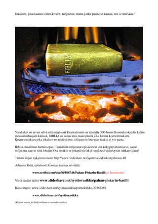 Jokainen, joka kaatuu siihen kiveen, ruhjoutuu, mutta jonka päälle se kaatuu, sen se murskaa." 
Vaikkakin on aivan selvä että erityisesti Evankeliumit on käsitelty 300-luvun Roomalaiskatolis kultin 
messumurhaajain käsissä, BIBLIA on ainoa teos maan päällä joka kestää koettelemuksen. 
Koettelemuksen joka jokaisen on tehtävä itse, silliparven liturgian taakse ei voi paeta. 
Biblia, maailman luetuin opus. Tänäänkin miljoonat opiskelevat sitä kokopäivätoimisesti, sadat 
miljoonat saavat siitä lohdun. Ota sinäkin se jokapäiväiseksi ruoaksesi valhekynän tuhkan sijaan! 
Tämän kirjan nykyinen osoite http://www.slideshare.net/syottovasikka/kempilainen-10 
Aiheesta lisää, erityisesti Rooman taustaa selvittää: 
www.scribd.com/doc/85508748/Pahan-Pietarin-Basilli jo Sensuroitu! 
Vielä tänään täältä www.slideshare.net/syottovasikka/pahan-pietarin-basilli 
Katso myös: www.slideshare.net/syottovasikka/porttokirkko-29382289 
www.slideshare.net/syottovasikka 
(Kopioi osoite ja lisää selaimesi osoitekenttään.) 
 