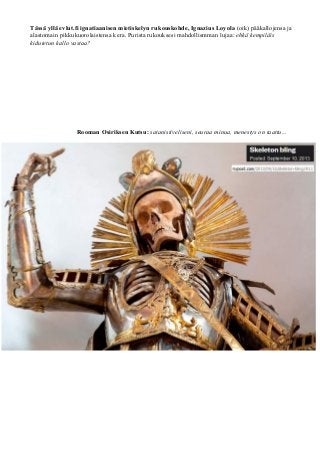 Tässä yllä evlut.fi ignatiaanisen mietiskelyn rukouskohde, Ignazius Loyola (oik) pääkallojensa ja 
alastomain pikkukuorolaistensa kera. Purista rukouksesi mahdollismman lujaa: ehkä kempiläis 
kidutetun kallo vastaa? 
Rooman Osiriksen Kutsu: satanistiveliseni, seuraa minua, menestys on taattu... 
 