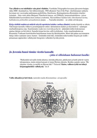 Tuo ylläoleva on todellakin vain pieni vilahdus. Vastikään Telegraphin kuvaama jäävuoren huippu 
näkyi BBC-skandaalissa. Sen tähtiesiintyjää, 1960 alkaneen Top of the Pops -iskelmäsarjan sankaria 
kuvataan nyt vuosisadan pahimpana pedofiilina. Katolisena, Kuningattarensa Roomalais-ritariksi 
lyömänä... Joka vietti aikaa Margaret Thatcherin kanssa, sai £500milj. lastensairaaloihinsa - joissa 
häikäilemättä kavereidensa kera raiskasi avuttomia. 'Kavereihinsa' kuuluu koko yhteiskunnan kerma, 
hallituksesta poliiseihin sairaanhoitoon jnejne. ... Taustalla tietenkin - no sehän selviää pian. 
Lue Lisää: www.slideshare.net/syottovasikka/suomi-orwellin-valtakunta 
Kirja sisältää mahtavat määrät nöyriä opetuksia kuinka vaeltaa elämäsi, kuinka käyttää se oikein. 
Tätä kirjan taustalla vilkkuva jesuiittajärjestö onkin: äärimmäisen älykäs ja nöyristelevä - salattujen 
murhanhimojensa orja. Suurimmaksi osaksi ne ovat totta ja hyviä - päämäärä mihin kokonaisuus 
ujuttaa lukijan on hirvittävä. Samalla kirjan kuvitus sallii ja kehottaa - koko maailmankattavan 
Roomalais Vatikaani katoliskultin harjoittaman lasten hyväksikäyttöön. Moni tätä pahaa aavistamaton 
lukija onkin saattanut sanoa Aamen - tietämättä mitä luki, tietämättä mikä koukku kirjasta jäi sisälle - 
petaamaan oppineiden valhekynän liturgisten valheiden hyväksymistä. 
Jo Jeremia huusi tämän viestin kansalle 
- joka ei silloinkaan halunnut kuulla: 
"Haikarakin taivaalla tietää aikansa; metsäkyyhkynen, pääskynen ja kurki pitävät vaarin 
tuloajastansa, mutta minun kansani ei tunne Herran oikeutta. Kuinka saatatte sanoa: 'Me 
olemme viisaita, ja meillä on Herran laki'? Totisesti! Katso, valheen työtä on tehnyt 
kirjanoppineiden valhekynä." Jer.8 
Valhe alkaakin jo heti tässä, tunteiden malta-Konstantinus -aivopesulla: 
 