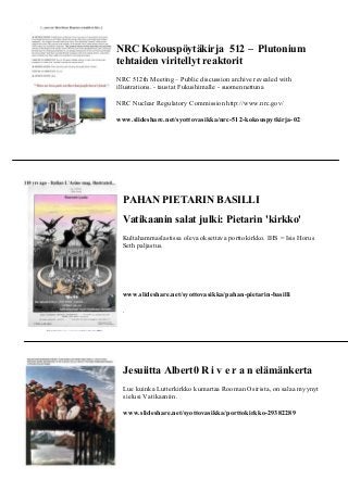 NRC Kokouspöytäkirja 512 – Plutonium 
tehtaiden viritellyt reaktorit 
NRC 512th Meeting – Public discussion archive revealed with 
illustrations. - taustat Fukushimalle - suomennettuna 
NRC Nuclear Regulatory Commission http://www.nrc.gov/ 
www.slideshare.net/syottovasikka/nrc-512-kokouspytkirja-02 
PAHAN PIETARIN BASILLI 
Vatikaanin salat julki: Pietarin 'kirkko' 
Kultahammaslastissa oleva oksettava porttokirkko. IHS = Isis Horus 
Seth paljastus. 
www.slideshare.net/syottovasikka/pahan-pietarin-basilli 
. 
Jesuiitta Albert0 R i v e r a n elämänkerta 
Lue kuinka Lutterkirkko kumartaa Rooman Osirista, on salaa myynyt 
sielusi Vatikaaniin. 
www.slideshare.net/syottovasikka/porttokirkko-29382289 
 