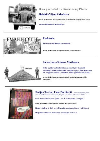 History revealed via Finnish Army Photos. 
Helsinki-Viipuri-Moskova 
www.slideshare.net/syottovasikka/helsinki-viipuri-moskova 
Tätä et olekaan ennen nähnyt. 
Evakkotie. 
SA-kuvadokumentti sorretuista. 
www.slideshare.net/syottovasikka/evakkotie 
Surmattuna Summa Mutikassa 
Mikä pyhiinvaelluskulttien patsas löytyy keskeltä 
karjalaa? Miksi siniverinen siemens - ja prinssi kustaa ja 
EU rapparit kävivät Summan soilla pyhiinvaelluksella? 
www.slideshare.net/syottovasikka/saint-summa-02- 
29709981 
Berijan Tarhat, Unto Parvilahti ... niin harvinainen kirja 
ettei ols ISBN numeroa! However, English translation did exist in 1980's 
Unto Parvilahti vietiin yöllä CCCP vankiloihin. Karjala. 
www.slideshare.net/syottovasikka/berijan-tarhat 
Kopioi, talleta levitä - nyt. Huomisen sensuurista et vielä tiedä. 
Helpoiten klikkaat nämä sivun oikeasta reunasta. 
