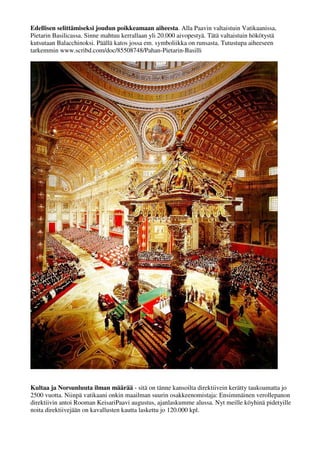 Edellisen selittämiseksi joudun poikkeamaan aiheesta. Alla Paavin valtaistuin Vatikaanissa, 
Pietarin Basilicassa. Sinne mahtuu kerrallaan yli 20.000 aivopestyä. Tätä valtaistuin hökötystä 
kutsutaan Balacchinoksi. Päällä katos jossa em. symboliikka on runsasta. Tutustupa aiheeseen 
tarkemmin www.scribd.com/doc/85508748/Pahan-Pietarin-Basilli 
Kultaa ja Norsunluuta ilman määrää - sitä on tänne kansoilta direktiivein kerätty taukoamatta jo 
2500 vuotta. Niinpä vatikaani onkin maailman suurin osakkeenomistaja: Ensimmäinen verollepano 
direktiivin antoi Rooman KeisariPaavi Augustus, ajanlaskumme alussa. Nyt meille köyhinä pidetyille 
noita direktiivejään on kavallusten kautta laskettu jo 120.000 kpl. 
Lue Lisää: www.slideshare.net/syottovasikka/hyvn-ja-pahan-evankeliumi 
 