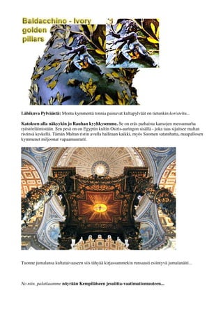 Lähikuva Pylväästä: Monta kymmentä tonnia painavat kultapylväät on tietenkin koristeltu... 
Katoksen alla näkyykin jo Rauhan kyyhkysemme. Se on eräs parhaista kansojen messumurha 
ryöstö-eläimistään. Sen pesä on on Egyptinkultin Osiris-auringon sisällä - joka taas sijaitsee maltan 
ristinsä keskellä. Tämän Maltan ristin avulla hallitaan kaikki, myös Suomen satatuhatta, maapallosen 
kymmenet miljoonat vapaamuurarit. 
Tuonne jumalansa kultataivaaseen siis tähyää kirjassammekin runsaasti esiintyvä jumalanäiti... 
No niin, palatkaamme nöyrään Kempiläiseen jesuiitta-vaatimattomuuteen... 
 