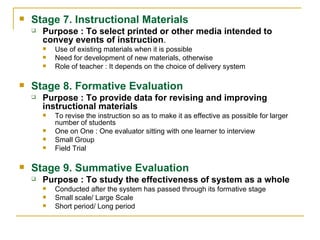 Stage 7. Instructional Materials Purpose : To select printed or other media intended to convey events of instruction . Use of existing materials when it is possible Need for development of new materials, otherwise Role of teacher : It depends on the choice of delivery system  Stage 8. Formative Evaluation Purpose : To provide data for revising and improving instructional materials To revise the instruction so as to make it as effective as possible for larger number of students One on One : One evaluator sitting with one learner to interview Small Group Field Trial  Stage 9. Summative Evaluation Purpose : To study the effectiveness of system as a whole Conducted after the system has passed through its formative stage Small scale/ Large Scale Short period/ Long period  