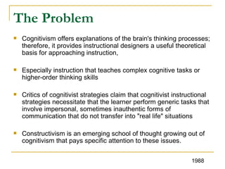 The Problem Cognitivism offers explanations of the brain's thinking processes; therefore, it provides instructional designers a useful theoretical basis for approaching instruction,  Especially instruction that teaches complex cognitive tasks or higher-order thinking skills  Critics of cognitivist strategies claim that cognitivist instructional strategies necessitate that the learner perform generic tasks that involve impersonal, sometimes inauthentic forms of communication that do not transfer into "real life" situations Constructivism is an emerging school of thought growing out of cognitivism that pays specific attention to these issues.  1988 