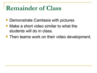 Remainder of Class Demonstrate Camtasia with pictures Make a short video similar to what the students will do in class. Then teams work on their video development. 