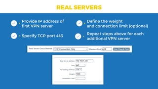 REAL SERVERS
Provide IP address of
first VPN server
Specify TCP port 443
Define the weight 
and connection limit (optional)
Repeat steps above for each
additional VPN server
 