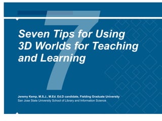 Seven Tips for Using  3D Worlds for Teaching and Learning Jeremy Kemp, M.S.J., M.Ed. Ed.D candidate, Fielding Graduate University San Jose State University School of Library and Information Science 