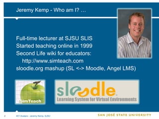 Jeremy Kemp - Who am I? … Full-time lecturer at SJSU SLIS Started teaching online in 1999 Second Life wiki for educators: http://www.simteach.com sloodle.org mashup (SL <-> Moodle, Angel LMS) 401 Avatars - Jeremy Kemp, SJSU 