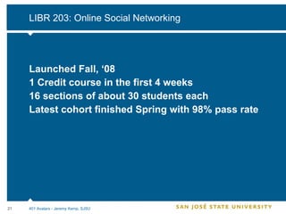 LIBR 203: Online Social Networking Launched Fall, ‘08 1 Credit course in the first 4 weeks 16 sections of about 30 students each Latest cohort finished Spring with 98% pass rate 401 Avatars - Jeremy Kemp, SJSU 
