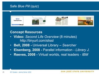 Safe  Blue Pill  (quiz) Concept Resources Video:  Second Life Overview  (8 minutes) http://tinyurl.com/slissl Bell, 2008 -  Universal Library –  Searcher Eisenberg, 2008 -  Parallel information -  Library J. Reeves, 2008 -  Virtual worlds, real leaders -  IBM 401 Avatars - Jeremy Kemp, SJSU 