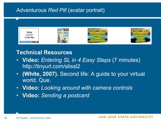 Adventurous  Red Pill  (avatar portrait) Technical Resources Video:  Entering SL in 4 Easy Steps  (7 minutes)  http://tinyurl.com/slissl2 (White, 2007).  Second life: A guide to your virtual world. Que. Video:  Looking around with camera controls Video:  Sending a postcard 401 Avatars - Jeremy Kemp, SJSU 