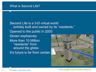 What is Second Life? Second Life is a 3-D virtual world  entirely built and owned by its “residents.” Opened to the public in 2003 Grown explosively More than 10 Million  “residents” from  around the globe. It’s future is far from certain 401 Avatars - Jeremy Kemp, SJSU 