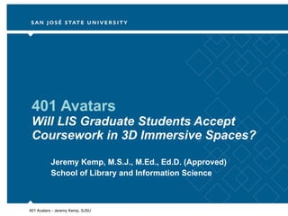 401 Avatars Will LIS Graduate Students Accept Coursework in 3D Immersive Spaces? Jeremy Kemp, M.S.J., M.Ed., Ed.D. (Approved) School of Library and Information Science 401 Avatars - Jeremy Kemp, SJSU 