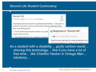 Second Life Student Controversy As a student with a disability… goofy cartoon world… shoving this technology… fine if you have a lot of free time… like Charlton Heston in Omega Man… lobotomy… 401 Avatars - Jeremy Kemp, SJSU 