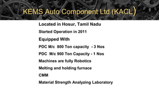 KEMS Auto Component Ltd (KACL)
Located in Hosur, Tamil Nadu
Started Operation in 2011
Equipped With
PDC M/c 800 Ton capacity - 3 Nos
PDC M/c 900 Ton Capacity - 1 Nos
Machines are fully Robotics
Melting and holding furnace
CMM
Material Strength Analyzing Laboratory
 
