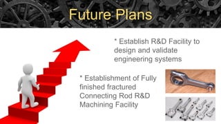 Future Plans
* Establish R&D Facility to
design and validate
engineering systems
* Establishment of Fully
finished fractured
Connecting Rod R&D
Machining Facility
 
