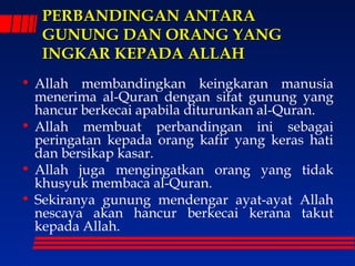 PPEERRBBAANNDDIINNGGAANN AANNTTAARRAA 
GGUUNNUUNNGG DDAANN OORRAANNGG YYAANNGG 
IINNGGKKAARR KKEEPPAADDAA AALLLLAAHH 
• Allah membandingkan keingkaran manusia 
menerima al-Quran dengan sifat gunung yang 
hancur berkecai apabila diturunkan al-Quran. 
• Allah membuat perbandingan ini sebagai 
peringatan kepada orang kafir yang keras hati 
dan bersikap kasar. 
• Allah juga mengingatkan orang yang tidak 
khusyuk membaca al-Quran. 
• Sekiranya gunung mendengar ayat-ayat Allah 
nescaya akan hancur berkecai kerana takut 
kepada Allah. 
 