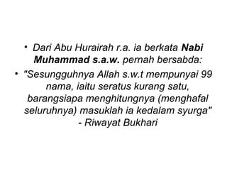 • Dari Abu Hurairah r.a. ia berkata Nabi 
Muhammad s.a.w. pernah bersabda: 
• "Sesungguhnya Allah s.w.t mempunyai 99 
nama, iaitu seratus kurang satu, 
barangsiapa menghitungnya (menghafal 
seluruhnya) masuklah ia kedalam syurga" 
- Riwayat Bukhari 
 