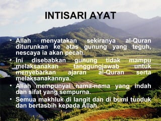 INTISARI AYAT 
• Allah menyatakan sekiranya al-Quran 
diturunkan ke atas gunung yang teguh, 
nescaya ia akan pecah. 
• Ini disebabkan gunung tidak mampu 
melaksanakan tanggungjawab untuk 
menyebarkan ajaran al-Quran serta 
melaksanakannya. 
• Allah mempunyai nama-nama yang indah 
dan sifat yang sempurna. 
• Semua makhluk di langit dan di bumi tunduk 
dan bertasbih kepada Allah. 
 