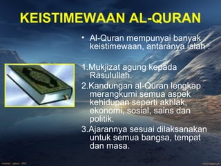KEISTIMEWAAN AL-QURAN 
• Al-Quran mempunyai banyak 
keistimewaan, antaranya ialah : 
1.Mukjizat agung kepada 
Rasulullah. 
2.Kandungan al-Quran lengkap 
merangkumi semua aspek 
kehidupan seperti akhlak, 
ekonomi, sosial, sains dan 
politik. 
3.Ajarannya sesuai dilaksanakan 
untuk semua bangsa, tempat 
dan masa. 
 