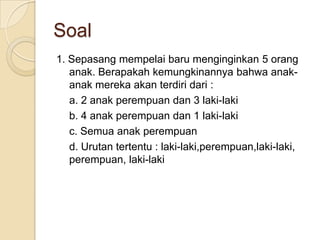 Soal
1. Sepasang mempelai baru menginginkan 5 orang
   anak. Berapakah kemungkinannya bahwa anak-
   anak mereka akan terdiri dari :
   a. 2 anak perempuan dan 3 laki-laki
   b. 4 anak perempuan dan 1 laki-laki
   c. Semua anak perempuan
   d. Urutan tertentu : laki-laki,perempuan,laki-laki,
   perempuan, laki-laki
 