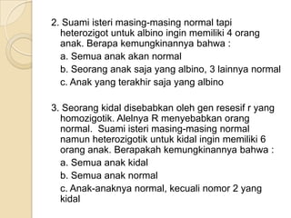 2. Suami isteri masing-masing normal tapi
  heterozigot untuk albino ingin memiliki 4 orang
  anak. Berapa kemungkinannya bahwa :
  a. Semua anak akan normal
  b. Seorang anak saja yang albino, 3 lainnya normal
  c. Anak yang terakhir saja yang albino

3. Seorang kidal disebabkan oleh gen resesif r yang
  homozigotik. Alelnya R menyebabkan orang
  normal. Suami isteri masing-masing normal
  namun heterozigotik untuk kidal ingin memiliki 6
  orang anak. Berapakah kemungkinannya bahwa :
  a. Semua anak kidal
  b. Semua anak normal
  c. Anak-anaknya normal, kecuali nomor 2 yang
  kidal
 