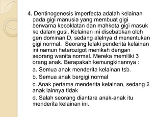 4. Dentinogenesis imperfecta adalah kelainan
  pada gigi manusia yang membuat gigi
  berwarna kecoklatan dan mahkota gigi masuk
  ke dalam gusi. Kelainan ini disebabkan oleh
  gen dominan D, sedang alelnya d menentukan
  gigi normal. Seorang lelaki penderita kelainan
  ini namun heterozigot menikah dengan
  seorang wanita normal. Mereka memiliki 3
  orang anak. Berapakah kemungkinannya :
  a. Semua anak menderita kelainan tsb.
  b. Semua anak bergigi normal
  c. Anak pertama menderita kelainan, sedang 2
  anak lainnya tidak
  d. Salah seorang diantara anak-anak itu
  menderita kelainan ini.
 