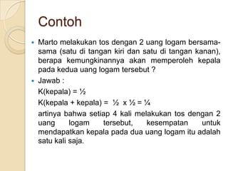 Contoh
   Marto melakukan tos dengan 2 uang logam bersama-
    sama (satu di tangan kiri dan satu di tangan kanan),
    berapa kemungkinannya akan memperoleh kepala
    pada kedua uang logam tersebut ?
   Jawab :
    K(kepala) = ½
    K(kepala + kepala) = ½ x ½ = ¼
    artinya bahwa setiap 4 kali melakukan tos dengan 2
    uang      logam    tersebut,   kesempatan      untuk
    mendapatkan kepala pada dua uang logam itu adalah
    satu kali saja.
 