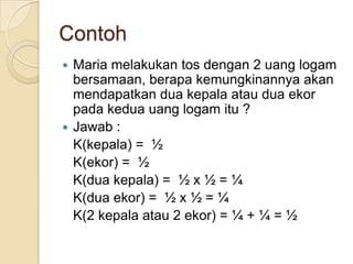 Contoh
 Maria melakukan tos dengan 2 uang logam
  bersamaan, berapa kemungkinannya akan
  mendapatkan dua kepala atau dua ekor
  pada kedua uang logam itu ?
 Jawab :
  K(kepala) = ½
  K(ekor) = ½
  K(dua kepala) = ½ x ½ = ¼
  K(dua ekor) = ½ x ½ = ¼
  K(2 kepala atau 2 ekor) = ¼ + ¼ = ½
 