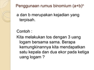 Penggunaan rumus binomium (a+b)n

a dan b merupakan kejadian yang
  terpisah.

Contoh :
Kita melakukan tos dengan 3 uang
 logam bersama sama. Berapa
 kemungkinannya kita mendapatkan
 satu kepala dan dua ekor pada ketiga
 uang logam ?
 