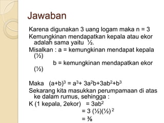 Jawaban
Karena digunakan 3 uang logam maka n = 3
Kemungkinan mendapatkan kepala atau ekor
 adalah sama yaitu ½.
Misalkan : a = kemungkinan mendapat kepala
 (½)
        b = kemungkinan mendapatkan ekor
 (½)

Maka (a+b)3 = a3+ 3a2b+3ab2+b3
Sekarang kita masukkan perumpamaan di atas
  ke dalam rumus, sehingga :
K (1 kepala, 2ekor) = 3ab2
                   = 3 (½)(½) 2
                   =⅜
 