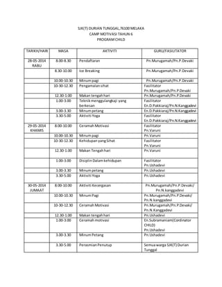 SJK(T) DURIAN TUNGGAL,76100 MELAKA 
CAMP MOTIVASI TAHUN 6 
PROGRAM CHILD 
TARIKH/HARI 
MASA AKTIVITI GURU/FASILITATOR 
28-05-2014 
RABU 
8.00-8.30 Pendaftaran Pn.Murugamah/Pn.P.Devaki 
8.30-10.00 Ice Breaking Pn.Murugamah/Pn.P.Devaki 
10.00-10.30 Minum pagi Pn.Murugamah/Pn.P.Devaki 
10-30-12.30 Pengamalan sihat Fasilitator 
Pn.Murugamah/Pn.P.Devaki 
12.30-1.00 Makan tengah hari Pn.Murugamah/Pn.P.Devaki 
1.00-3.00 Teknik menggulangkaji yang 
berkesan 
Fasilitator 
En.D.Pakkiaraj/Pn.N.Kanggadevi 
3.00-3.30 Minum petang En.D.Pakkiaraj/Pn.N.Kanggadevi 
3.30-5.00 Aktiviti Yoga Fasilitator 
En.D.Pakkiaraj/Pn.N.Kanggadevi 
29-05-2014 
KHAMIS 
8.00-10.00 Ceramah Motivasi Fasilitator 
Pn.Varuni 
10.00-10.30 Minum pagi Pn.Varuni 
10-30-12.30 Kehidupan yang Sihat Fasilitator 
Pn.Varuni 
12.30-1.00 Makan Tengah hari 
Pn.Varuni 
1.00-3.00 Disiplin Dalam kehidupan Fasilitator 
Pn.Ushadevi 
3.00-3.30 Minum petang Pn.Ushadevi 
3.30-5.00 Aktiviti Yoga 
Pn.Ushadevi 
30-05-2014 
JUMAAT 
8.00-10.00 Aktiviti Kecergasan Pn.Murugamah/Pn.P.Devaki/ 
Pn.N.kanggadevi 
10.00-10.30 Minum Pagi 
Pn.Murugamah/Pn.P.Devaki/ 
Pn.N.kanggadevi 
10-30-12.30 Ceramah Motivasi Pn.Murugamah/Pn.P.Devaki/ 
Pn.N.Kanggadevi 
12.30-1.00 Makan tengah hari Pn.Ushadevi 
1.00-3.00 Ceramah motivasi En.Subramaniam(Cordinator 
CHILD) 
Pn.Ushadevi 
3.00-3.30 Minum Petang 
Pn.Ushadevi 
3.30-5.00 Perasmian Penutup Semua warga SJK(T) Durian 
Tunggal 
