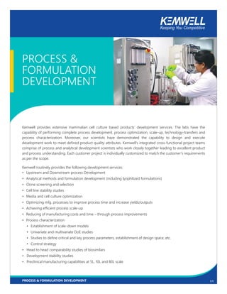 1/3
PROCESS &
FORMULATION
DEVELOPMENT
Kemwell provides extensive mammalian cell culture based products’ development services. The labs have the
capability of performing complete process development, process optimization, scale-up, technology-transfers and
process characterization. Moreover, our scientists have demonstrated the capability to design and execute
development work to meet defined product quality attributes. Kemwell’s integrated cross-functional project teams
comprise of process and analytical development scientists who work closely together leading to excellent product
and process understanding. Each customer project is individually customized to match the customer’s requirements
as per the scope.
Kemwell routinely provides the following development services:
• Upstream and Downstream process Development
• Analytical methods and formulation development (including lyophilized formulations)
• Clone screening and selection
• Cell line stability studies
• Media and cell culture optimization
• Optimizing mfg. processes to improve process time and increase yields/outputs
• Achieving efficient process scale-up
• Reducing of manufacturing costs and time – through process improvements
• Process characterization
• Establishment of scale-down models
• Univariate and multivariate DoE studies
• Studies to define critical and key process parameters, establishment of design space, etc.
• Control strategy
• Head to head comparability studies of biosimilars
• Development stability studies
• Preclinical manufacturing capabilities at 5L, 10L and 80L scale
PROCESS & FORMULATION DEVELOPMENT
 
