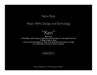 Neha Shah	


         Major: MFA, Design and Technology	



                                  “Ken”	

                                       [ken]–noun 	

a. Knowledge, understanding, or cognizance; mental perception: an idea beyond one's ken. 	

                                b. Range of sight or vision. 	

    c. To know, have knowledge of or about, or be acquainted with (a person or thing). 	

                    d. To understand or perceive (an idea or situation). 	





                                   5/06/2011	




                     Nano+Biotech - Prof.Victoria Vesna	

 