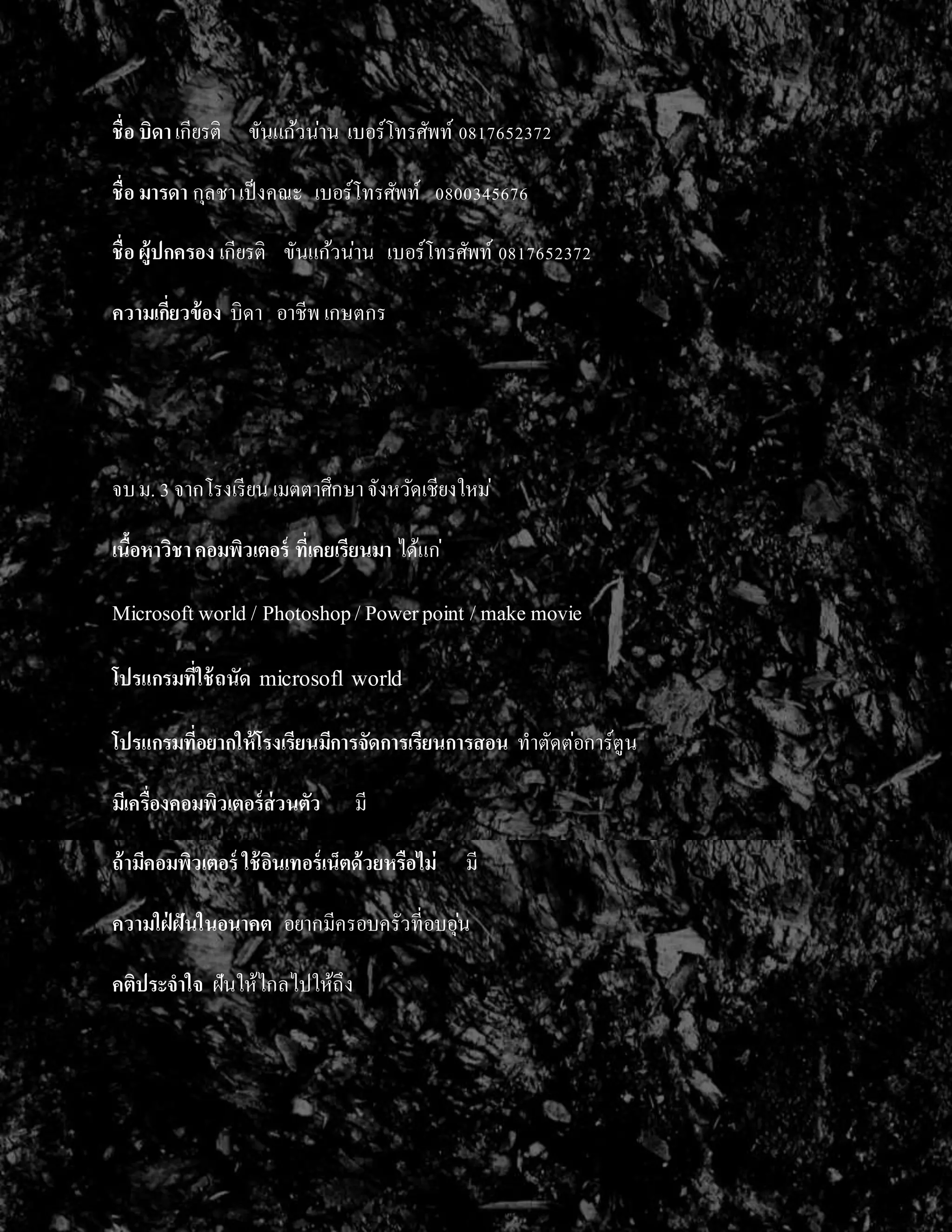 ชื่อ บิดาเกียรติ ขันแก้วน่ำน เบอร์โทรศัพท์ 0817652372
ชื่อ มารดา กุลชำเป็งคณะ เบอร์โทรศัพท์ 0800345676
ชื่อ ผู้ปกครอง เกียรติ ขันแก้วน่ำน เบอร์โทรศัพท์ 0817652372
ความเกี่ยวข้อง บิดำ อำชีพ เกษตกร
จบม. 3 จำกโรงเรียน เมตตำศึกษำจังหวัดเชียงใหม่
เนื้อหาวิชาคอมพิวเตอร์ ที่เคยเรียนมา ได้แก่
Microsoftworld / Photoshop/Powerpoint /make movie
โปรแกรมที่ใช้ถนัด microsofl world
โปรแกรมที่อยากให้โรงเรียนมีการจัดการเรียนการสอน ทำตัดต่อกำร์ตูน
มีเครื่องคอมพิวเตอร์ส่วนตัว มี
ถ้ามีคอมพิวเตอร์ ใช้อินเทอร์เน็ตด้วยหรือไม่ มี
ความใฝ่ ฝันในอนาคต อยำกมีครอบครัวที่อบอุ่น
คติประจาใจ ฝันให้ไกลไปให้ถึง
 