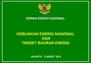 DEWAN ENERGI NASIONAL
KEBIJAKAN ENERGI NASIONAL
DAN
TARGET BAURAN ENERGI
JAKARTA, 12 MARET 2015
 