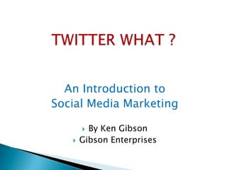 TWITTER WHAT ? An Introduction to  Social Media Marketing By Ken Gibson Gibson Enterprises 