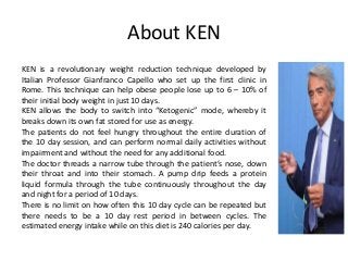 About KEN
KEN is a revolutionary weight reduction technique developed by
Italian Professor Gianfranco Capello who set up the first clinic in
Rome. This technique can help obese people lose up to 6 – 10% of
their initial body weight in just 10 days.
KEN allows the body to switch into “Ketogenic” mode, whereby it
breaks down its own fat stored for use as energy.
The patients do not feel hungry throughout the entire duration of
the 10 day session, and can perform normal daily activities without
impairment and without the need for any additional food.
The doctor threads a narrow tube through the patient’s nose, down
their throat and into their stomach. A pump drip feeds a protein
liquid formula through the tube continuously throughout the day
and night for a period of 10 days.
There is no limit on how often this 10 day cycle can be repeated but
there needs to be a 10 day rest period in between cycles. The
estimated energy intake while on this diet is 240 calories per day.
 