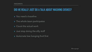 @kmugrage
TAKEAWAYS
DID HE REALLY JUST DO A TALK ABOUT WASHING DISHES?
▸ You need a baseline
▸ The whole team participates
▸ Count the actual work
▸ Just stop doing the silly stuff
▸ Automate low hanging fruit ﬁrst
 