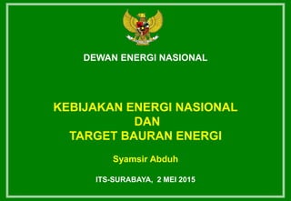 DEWAN ENERGI NASIONAL
KEBIJAKAN ENERGI NASIONAL
DAN
TARGET BAURAN ENERGI
Syamsir Abduh
ITS-SURABAYA, 2 MEI 2015
 